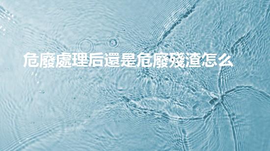 危廢處理后還是危廢殘渣怎么處理創(chuàng)新技術(shù)改變環(huán)保未來，你了解嗎？